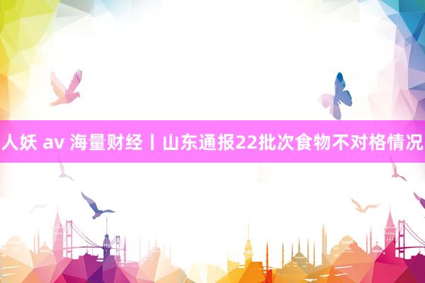 人妖 av 海量财经丨山东通报22批次食物不对格情况