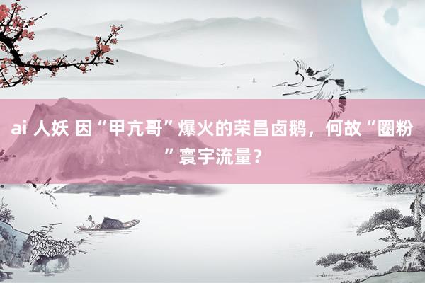 ai 人妖 因“甲亢哥”爆火的荣昌卤鹅，何故“圈粉”寰宇流量？