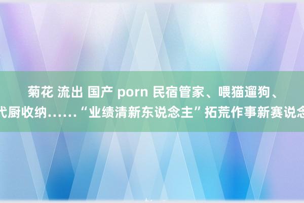 菊花 流出 国产 porn 民宿管家、喂猫遛狗、代厨收纳……“业绩清新东说念主”拓荒作事新赛说念