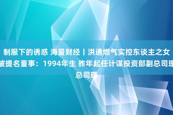 制服下的诱惑 海量财经丨洪通燃气实控东谈主之女被提名董事：1994年生 昨年起任计谋投资部副总司理