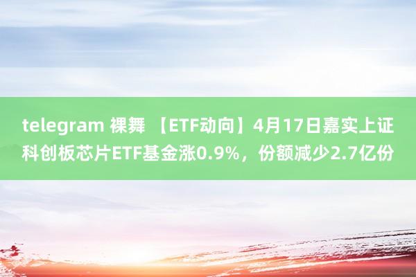 telegram 裸舞 【ETF动向】4月17日嘉实上证科创板芯片ETF基金涨0.9%，份额减少2.7亿份