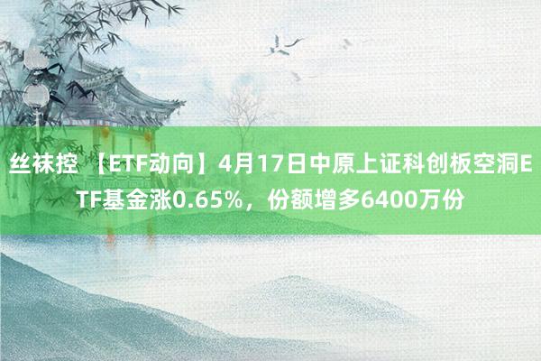 丝袜控 【ETF动向】4月17日中原上证科创板空洞ETF基金涨0.65%，份额增多6400万份
