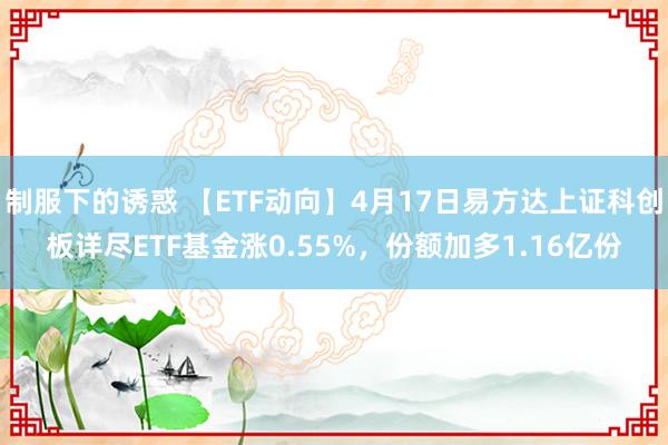 制服下的诱惑 【ETF动向】4月17日易方达上证科创板详尽ETF基金涨0.55%，份额加多1.16亿份