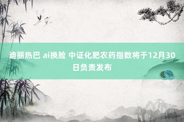 迪丽热巴 ai换脸 中证化肥农药指数将于12月30日负责发布