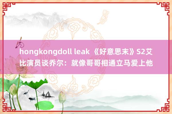 hongkongdoll leak 《好意思末》S2艾比演员谈乔尔：就像哥哥相通立马爱上他
