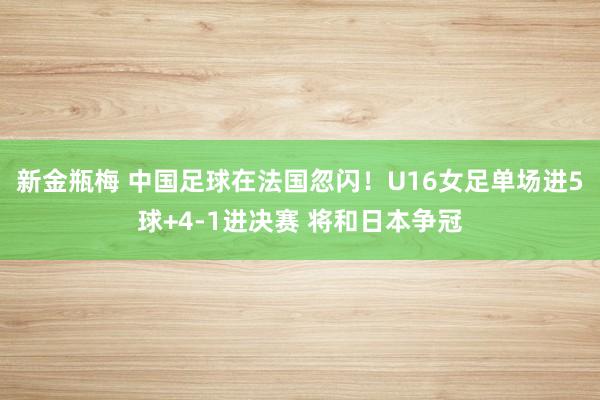 新金瓶梅 中国足球在法国忽闪！U16女足单场进5球+4-1进决赛 将和日本争冠