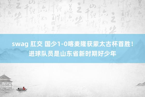 swag 肛交 国少1-0喀麦隆获蒙太古杯首胜！进球队员是山东省新时期好少年