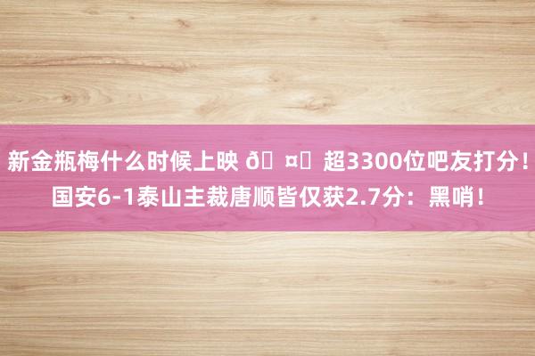 新金瓶梅什么时候上映 🤔超3300位吧友打分！国安6-1泰山主裁唐顺皆仅获2.7分：黑哨！
