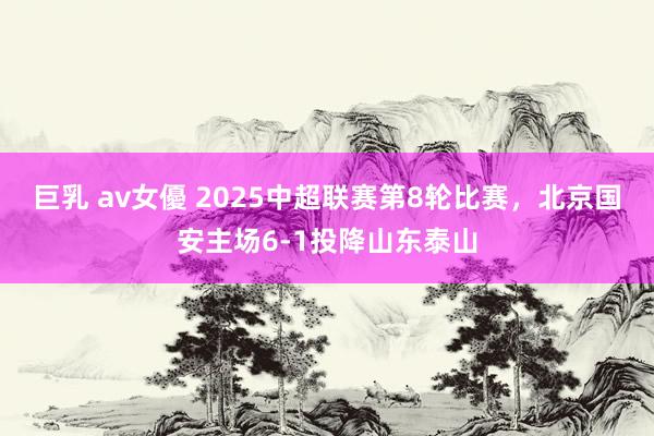 巨乳 av女優 2025中超联赛第8轮比赛，北京国安主场6-1投降山东泰山