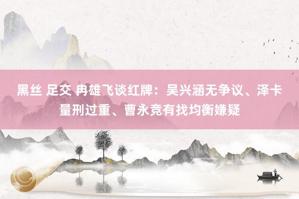 黑丝 足交 冉雄飞谈红牌：吴兴涵无争议、泽卡量刑过重、曹永竞有找均衡嫌疑