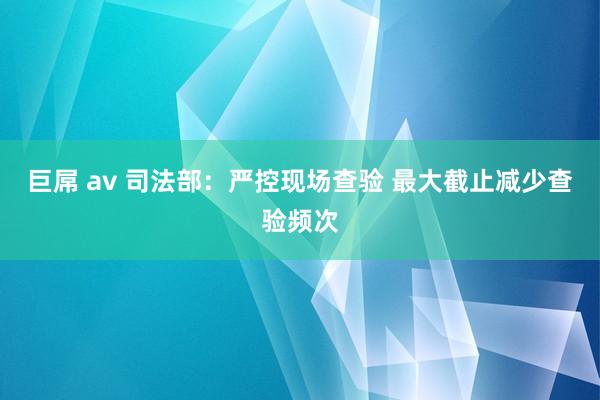 巨屌 av 司法部：严控现场查验 最大截止减少查验频次