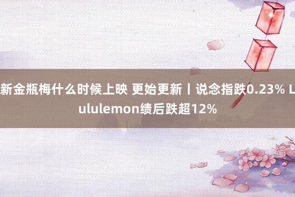 新金瓶梅什么时候上映 更始更新丨说念指跌0.23% Lululemon绩后跌超12%