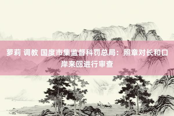 萝莉 调教 国度市集监督科罚总局：照章对长和口岸来回进行审查