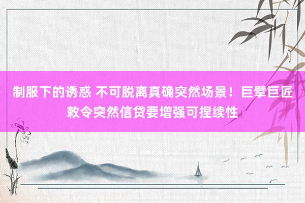 制服下的诱惑 不可脱离真确突然场景！巨擘巨匠敕令突然信贷要增强可捏续性
