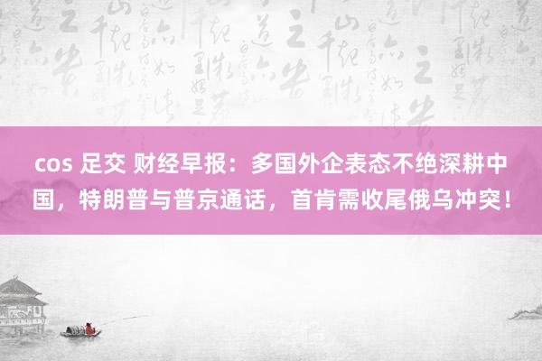 cos 足交 财经早报：多国外企表态不绝深耕中国，特朗普与普京通话，首肯需收尾俄乌冲突！