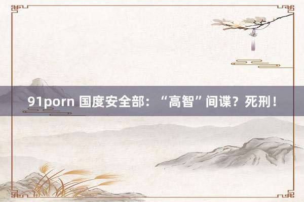 91porn 国度安全部：“高智”间谍？死刑！