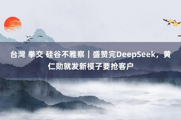 台灣 拳交 硅谷不雅察｜盛赞完DeepSeek，黄仁勋就发新模子要抢客户