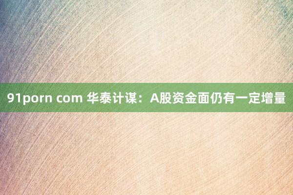 91porn com 华泰计谋：A股资金面仍有一定增量