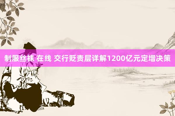制服丝袜 在线 交行贬责层详解1200亿元定增决策