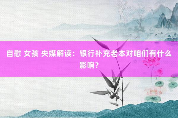 自慰 女孩 央媒解读：银行补充老本对咱们有什么影响？