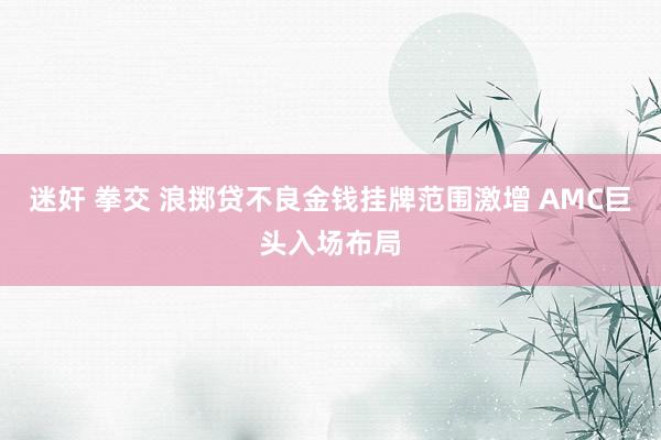迷奸 拳交 浪掷贷不良金钱挂牌范围激增 AMC巨头入场布局