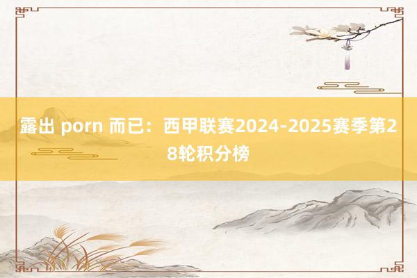 露出 porn 而已：西甲联赛2024-2025赛季第28轮积分榜
