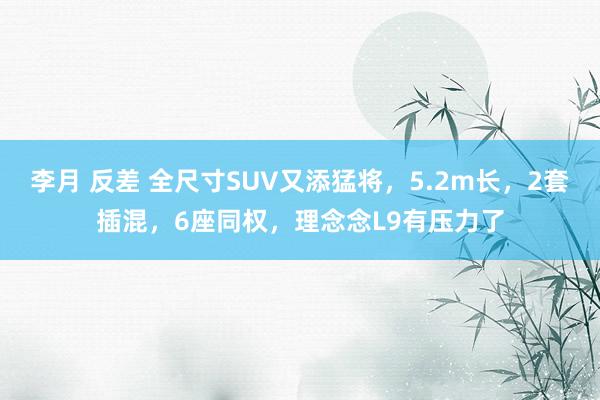 李月 反差 全尺寸SUV又添猛将，5.2m长，2套插混，6座同权，理念念L9有压力了