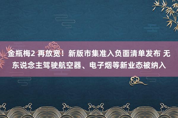 金瓶梅2 再放宽！新版市集准入负面清单发布 无东说念主驾驶航空器、电子烟等新业态被纳入