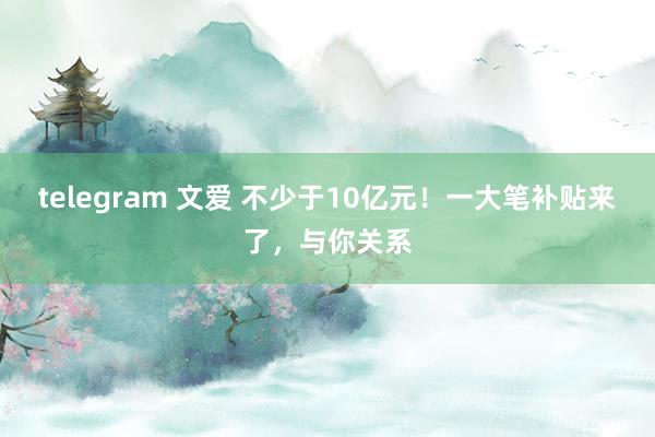 telegram 文爱 不少于10亿元！一大笔补贴来了，与你关系