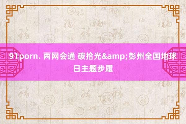 91porn. 两网会通 碳拾光&彭州全国地球日主题步履